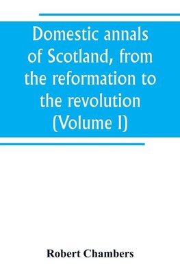 Domestic annals of Scotland, from the reformation to the revolution (Volume I)