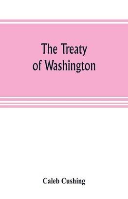 The Treaty of Washington; its negotiation, execution, and the discussions relating thereto