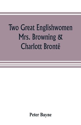 Two great Englishwomen, Mrs. Browning & Charlott Brontë; with an essay on poetry, illustrated from Wordsworth, Burns, and Byron