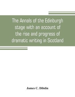 The annals of the Edinburgh stage with an account of the rise and progress of dramatic writing in Scotland