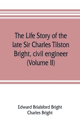 The life story of the late Sir Charles Tilston Bright, civil engineer; with which is incorporated the story of the Atlantic cable, and the first telegraph to India and the colonies (Volume II)