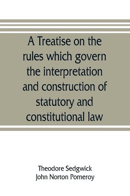 A treatise on the rules which govern the interpretation and construction of statutory and constitutional law