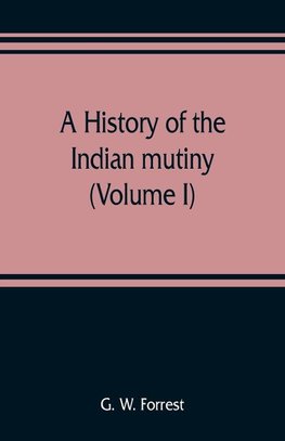 A history of the Indian mutiny, reviewed and illustrated from original documents (Volume I)