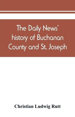 The Daily news' history of Buchanan County and St. Joseph, Mo. From the time of the Platte purchase to the end of the year 1898. Preceded by a short history of Missouri. Supplemented by biographical sketches of noted citizens, living and dead