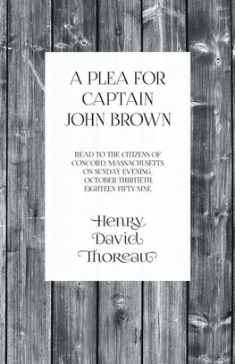 A Plea for Captain John Brown - Read to the citizens of Concord, Massachusetts on Sunday evening, October thirtieth, eighteen fifty-nine