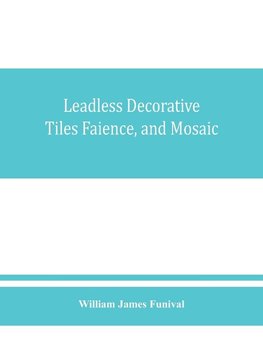 Leadless decorative tiles, faience, and mosaic, comprising notes and excerpts on the history, materials, manufacture & use of ornamental flooring tiles, ceramic mosaic, and decorative tiles and faience with Complete series of recipes for Tile-Bodies, and