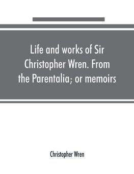 Life and works of Sir Christopher Wren. From the Parentalia; or memoirs