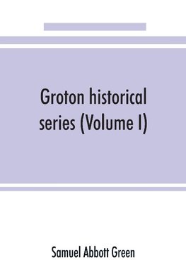 Groton historical series. A collection of papers relating to the history of the town of Groton, Massachusetts (Volume I)