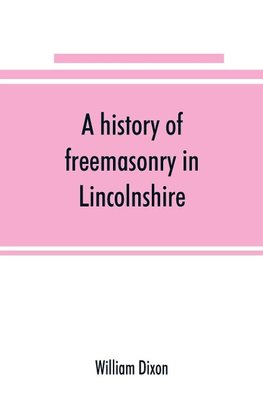 A history of freemasonry in Lincolnshire; being a record of all extinct and existing lodges, chapters, &c.; a century of the working of Provincial Grand Lodge and the Witham Lodge; together with biographical notices of provincial grand masters and oth