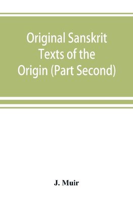 Original Sanskrit Texts of the Origin and history of the people of India, their religion and institutions. (Part Second) The Trans Himalayan Origin of the Hindus, and their Affinity with the western Branches of the Arian Race.