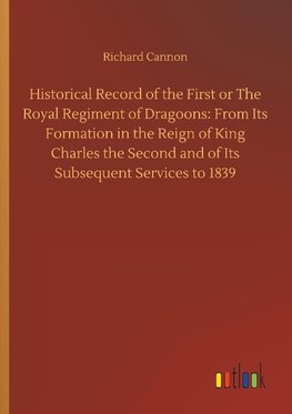 Historical Record of the First or The Royal Regiment of Dragoons: From Its Formation in the Reign of King Charles the Second and of Its Subsequent Services to 1839