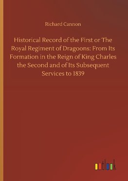 Historical Record of the First or The Royal Regiment of Dragoons: From Its Formation in the Reign of King Charles the Second and of Its Subsequent Services to 1839