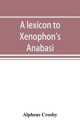 A lexicon to Xenophon's Anabasis; adapted to all the common editions, for the use both of beginners and of more advanced students