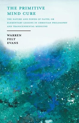 The Primitive Mind Cure - The Nature and Power of Faith; Or Elementary Lessons in Christian Philosophy and Transcendental Medicine