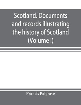 Scotland. Documents and records illustrating the history of Scotland, and the transactions between the crowns of Scotland and England, preserved in the treasury of Her Majesty's Exchequer. (Volume I)