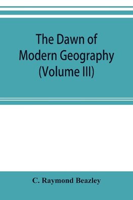 The dawn of modern geography (Volume III) A history of exploration and geographical science from the Middle of the Thirteenth to the early years of the fifteenth century (c.A.D 1260-1420)