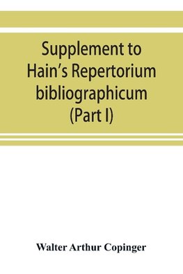 Supplement to Hain's Repertorium bibliographicum. Or, Collections toward a new edition of that work (Part I)