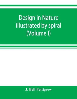 Design in nature illustrated by spiral and other arrangements in the inorganic and organic kingdoms as exemplified in matter, force, life, growth, rhythms, &c., especially in crystals, plants, and animals (Volume I)