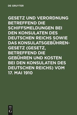 Gesetz und Verordnung betreffend die Schiffsmeldungen bei den Konsulaten des Deutschen Reichs sowie das Konsulatsgebührengesetz (Gesetz, betreffend die Gebühren und Kosten bei den Konsulaten des Deutschen Reichs) vom 17. Mai 1910