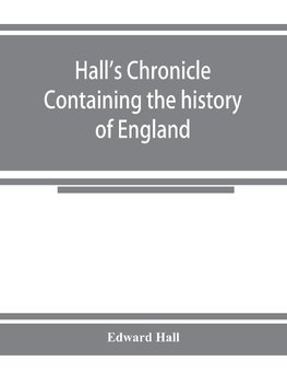 Hall's chronicle; containing the history of England, during the reign of Henry the Fourth, and the succeeding monarchs, to the end of the reign of Henry the Eighth, in which are particularly described the manners and customs of those periods