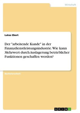 Der "arbeitende Kunde" in der Finanzdienstleistungsindustrie. Wie kann Mehrwert durch Auslagerung betrieblicher Funktionen geschaffen werden?