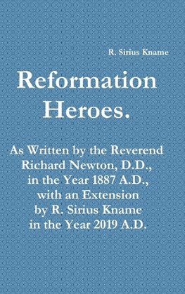 Reformation Heroes. As Written by the Reverend Richard Newton, D.D., in the Year 1887 A.D., with an Extension by R. Sirius Kname in the Year 2019 A.D.