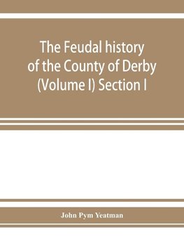 The feudal history of the County of Derby; (chiefly during the 11th, 12th, and 13th centuries) (Volume I) Section I.