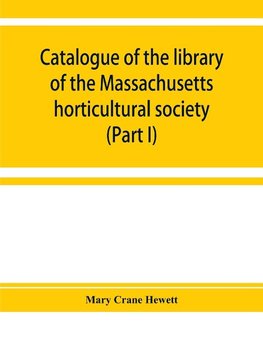 Catalogue of the library of the Massachusetts horticultural society (Part I)