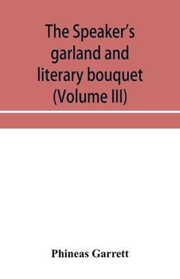 The speaker's garland and literary bouquet (Volume III) Combining 100 choice selections, nos. 9, 10, 11 and 12 Embracing new and standard productions of oratory, sentiment, eloquence, pathos, wit, humor and amateur plays