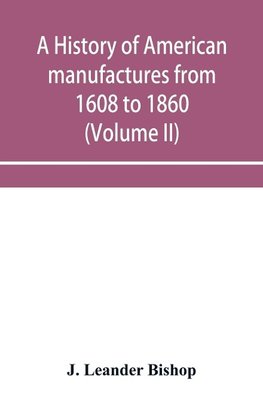 A history of American manufactures from 1608 to 1860; Exhibiting the origin and growth of the principal mechanic arts and manufactures, from the earliest colonial period to the adoption of the Constitution; and comprising annals of the industry of the Uni