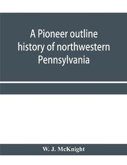 A pioneer outline history of northwestern Pennsylvania; Embracing the counties of Tioga, Potter, McKean, Warren, Crawford, Venango, Forest, Clarion, Elk, Jefferson, Cameron, Butler, Lawrence, and Mercer also A Pioneer sketch of the cities of Allegheny, Be