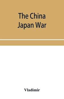 The China Japan War; Compiled from Japanese, Chinese, and Foreign Sources