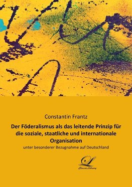 Der Föderalismus als das leitende Prinzip für die soziale, staatliche und internationale Organisation