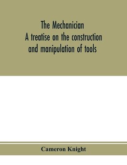 The mechanician, a treatise on the construction and manipulation of tools, for the use and instruction of young engineers and scientific amateurs; comprising the arts of blacksmithing and forging; the construction and manufacture of hand tools, and the va