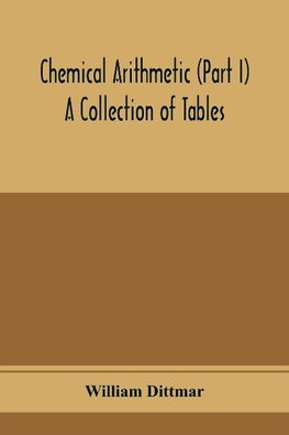 Chemical arithmetic (Part I) A Collection of Tables, Mathematical, Chemical, and Physical, for the use of Chemists and others.