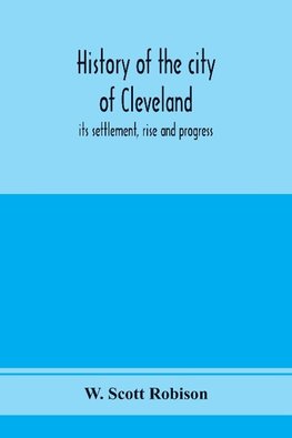 History of the city of Cleveland; its settlement, rise and progress