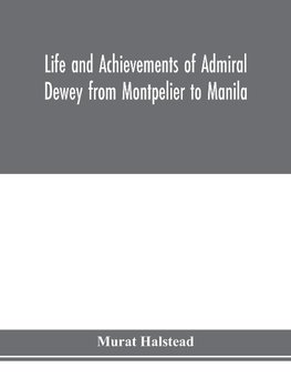 Life and achievements of Admiral Dewey from Montpelier to Manila; The Brilliant Cadet- The Heroic Lieutenant-The Capable Captain the Conquering Commodore, The Famous Admiral one of the Stars in the Class at Annapolis, Distinguished in Tremendous Battles o