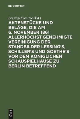 Aktenstücke und Beläge, die am 6. November 1861 allerhöchst genehmigte Vereinigung der Standbilder Lessing's, Schiller's und Goethe's vor dem Königlichen Schauspielhause zu Berlin betreffend