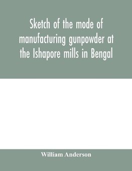 Sketch of the mode of manufacturing gunpowder at the Ishapore mills in Bengal. With a record of the experiments carried on to ascertain the value of charge, windage, vent and weight, etc. in mortars and muskets; also reports of the various proofs of powde