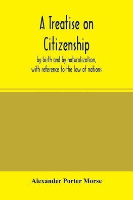 A Treatise on citizenship, by birth and by naturalization, with reference to the law of nations, Roman civil law, law of the United States of America, and the law of France; including provisions in the federal Constitution, and in the several state consti