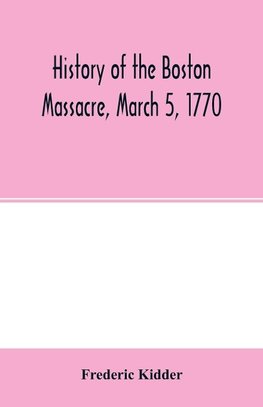 History of the Boston Massacre, March 5, 1770; consisting of the narrative of the town, the trial of the soldiers