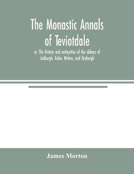 The monastic annals of Teviotdale, or, The history and antiquities of the abbeys of Jedburgh, Kelso, Melros, and Dryburgh