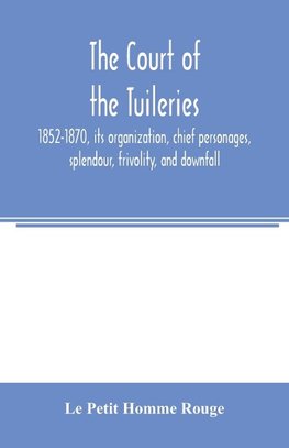 The court of the Tuileries, 1852-1870, its organization, chief personages, splendour, frivolity, and downfall