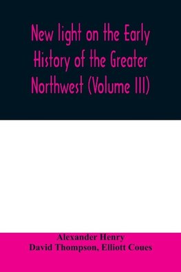 New light on the early history of the greater Northwest. The manuscript journals of Alexander Henry Fur Trader of the Northwest Company and of David Thompson Official Geographer and Explorer of the Same Company 1799-1814. Exploration and adventure among t