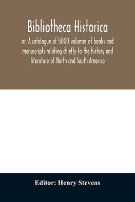 Bibliotheca historica; or, A catalogue of 5000 volumes of books and manuscripts relating chiefly to the history and literature of North and South America, among which is included the larger proportion of the extraordinary library of the late Henry Stevens