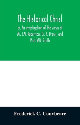 The historical Christ, or, An investigation of the views of Mr. J.M. Robertson, Dr. A. Drews, and Prof. W.B. Smith