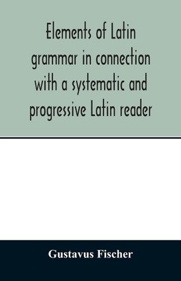 Elements of Latin grammar in connection with a systematic and progressive Latin reader