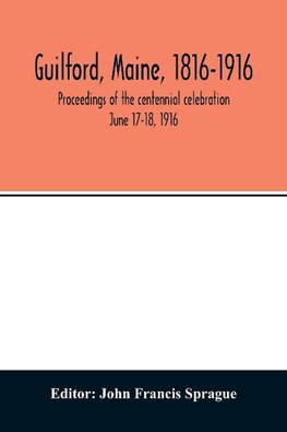 Guilford, Maine, 1816-1916; proceedings of the centennial celebration June 17-18, 1916