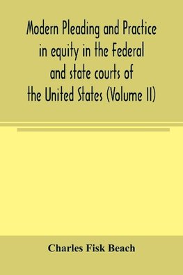 Modern pleading and practice in equity in the Federal and state courts of the United States, with Particular Reference to the federal practice, Including Numerous forms and Precedents. (Volume II)