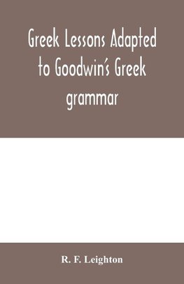 Greek lessons adapted to Goodwin's Greek grammar, and intended as an introduction to his Greek reader